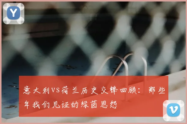 意大利vs荷兰历史交锋回顾：那些年我们见证的绿茵恩怨