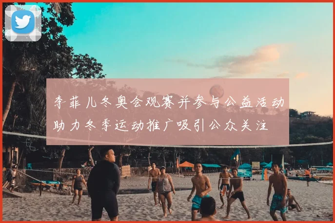 李菲儿冬奥会观赛并参与公益活动助力冬季运动推广吸引公众关注