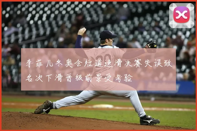 李菲儿冬奥会短道速滑决赛失误致名次下滑晋级前景受考验