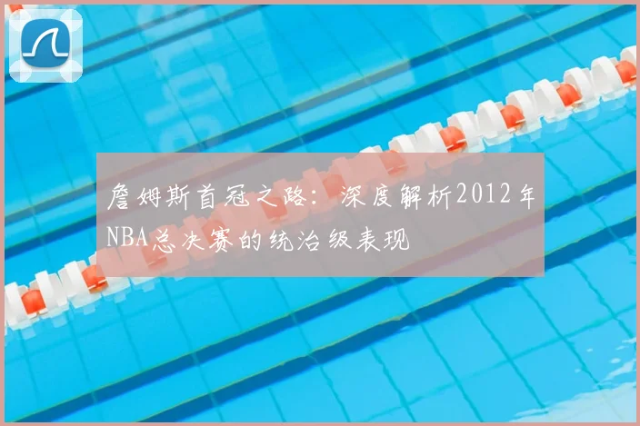 詹姆斯首冠之路：深度解析2012年NBA总决赛的统治级表现