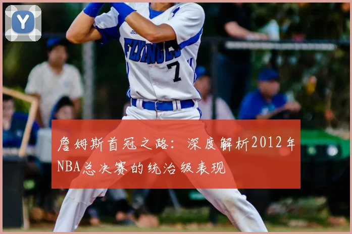 詹姆斯首冠之路：深度解析2012年NBA总决赛的统治级表现